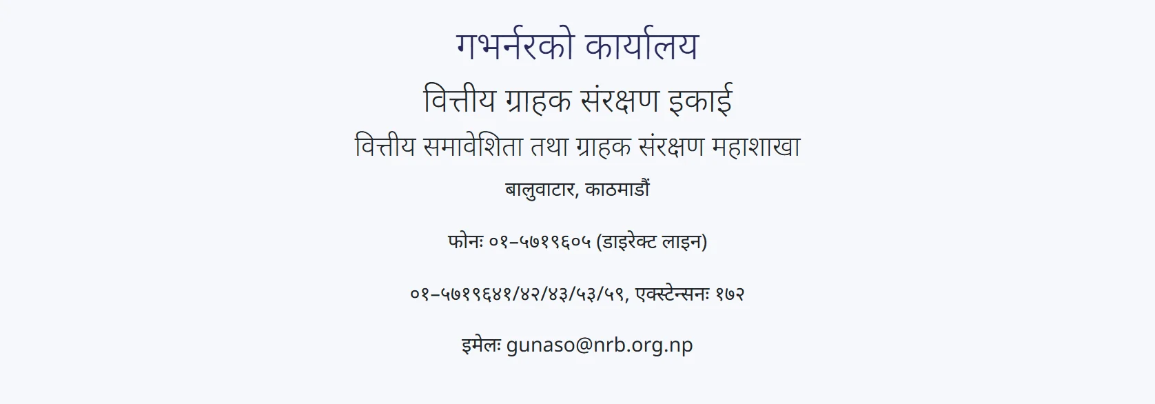NRB गुनासो पोर्टलको सम्पर्क पृष्ठ: गभर्नरको कार्यालय अन्तर्गत वित्तीय ग्राहक संरक्षण इकाई, बालुवाटार काठमाडौं, फोन ०१–५७१९६०५ डाइरेक्ट लाइन र इमेल gunaso@nrb.org.np